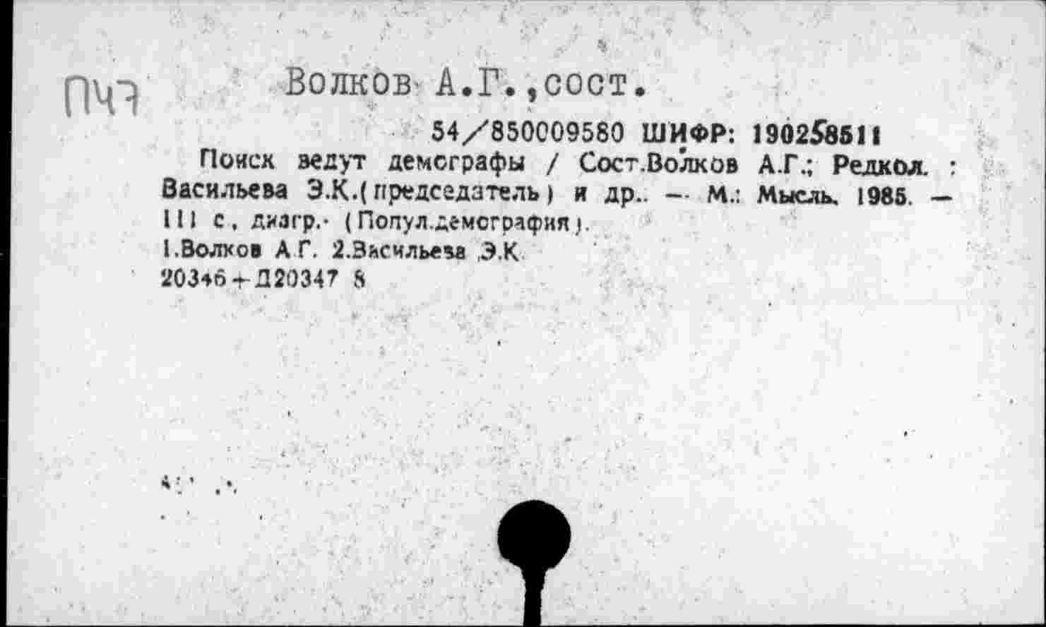 ﻿ПЧЭ
Волков А.Г.,сост.
54/850009580 ШИФР: 190258811
Поиск ведут демографы / Сост.Волков А.Г.; Редкол. : Васильева Э.К.( председатель) и др.. - м.: Мысль, 1985. — III с, диагр,- (Попул.демсгра<рия.|.
I.Волхов АГ. 2.3ьсчльем ,Э.К
203*6 + Д20347 5